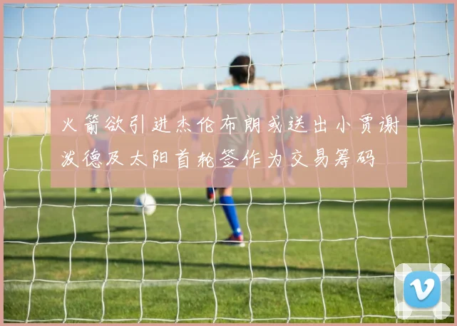 火箭欲引进杰伦布朗或送出小贾谢泼德及太阳首轮签作为交易筹码