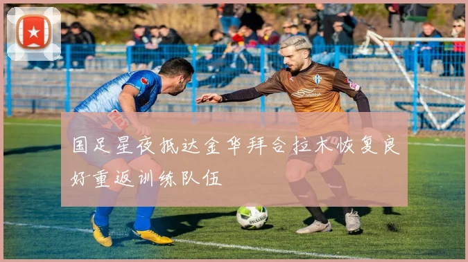 国足星夜抵达金华拜合拉木恢复良好重返训练队伍