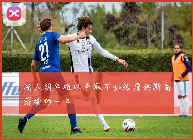 湖人明年难以夺冠不如给詹姆斯高薪续约一年
