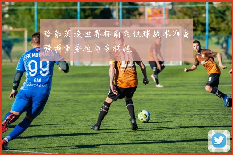 哈弗茨谈世界杯前定位球战术准备强调重要性与多样性