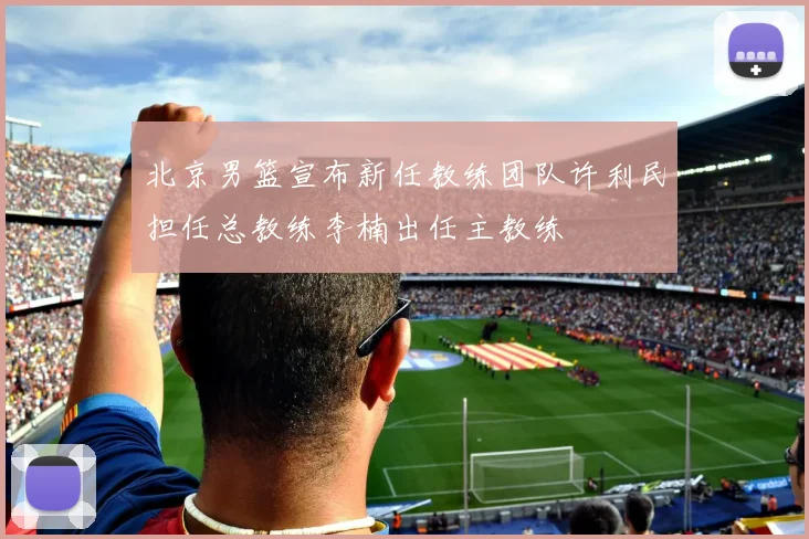 北京男篮宣布新任教练团队许利民担任总教练李楠出任主教练