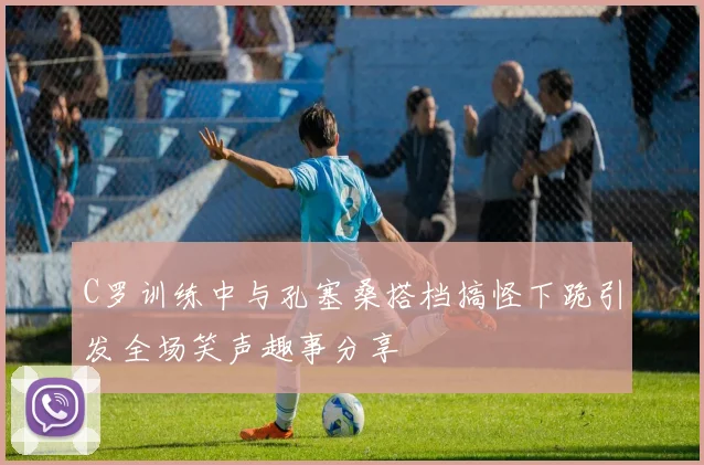 C罗训练中与孔塞桑搭档搞怪下跪引发全场笑声趣事分享