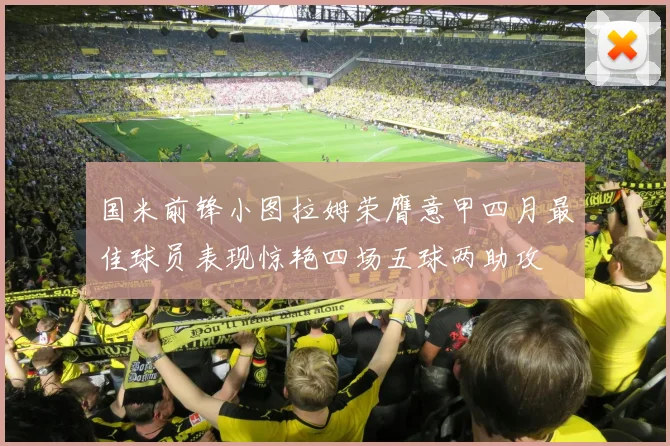 国米前锋小图拉姆荣膺意甲四月最佳球员表现惊艳四场五球两助攻