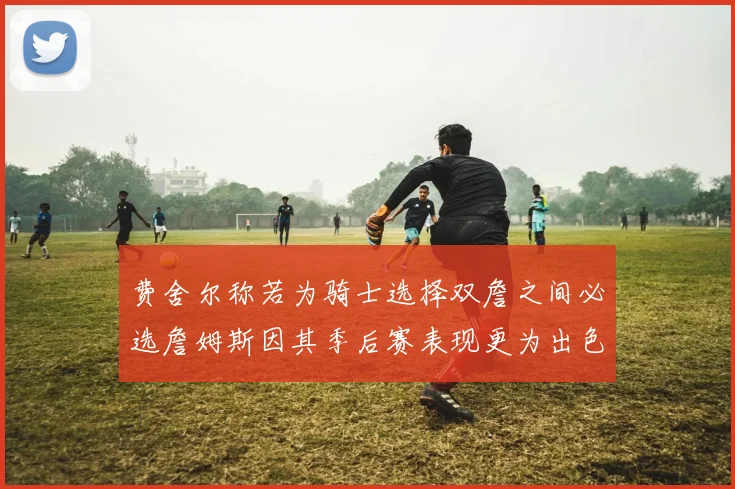 费舍尔称若为骑士选择双詹之间必选詹姆斯因其季后赛表现更为出色