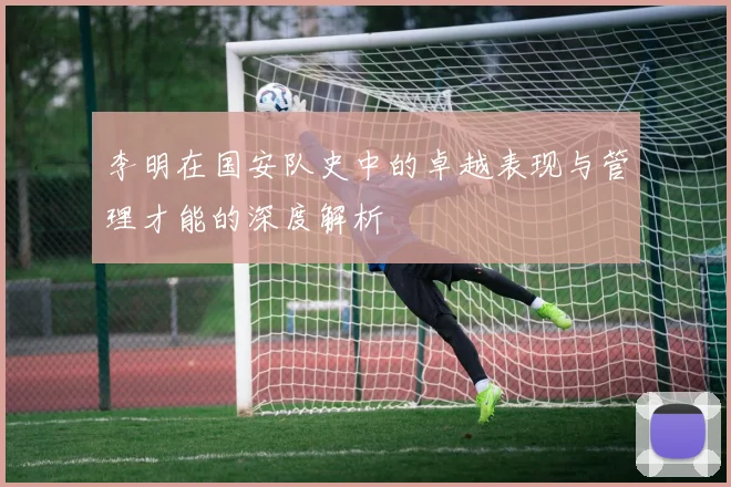 李明在国安队史中的卓越表现与管理才能的深度解析