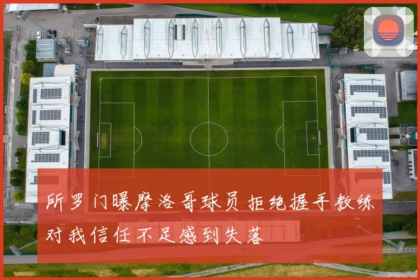 所罗门曝摩洛哥球员拒绝握手教练对我信任不足感到失落