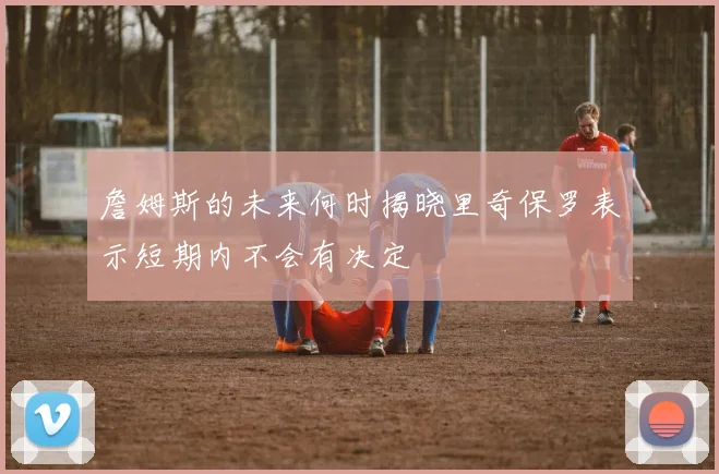 詹姆斯的未来何时揭晓里奇保罗表示短期内不会有决定