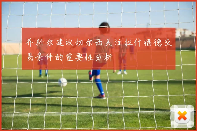 乔科尔建议切尔西关注拉什福德交易条件的重要性分析